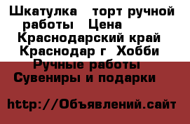 Шкатулка - торт ручной работы › Цена ­ 800 - Краснодарский край, Краснодар г. Хобби. Ручные работы » Сувениры и подарки   